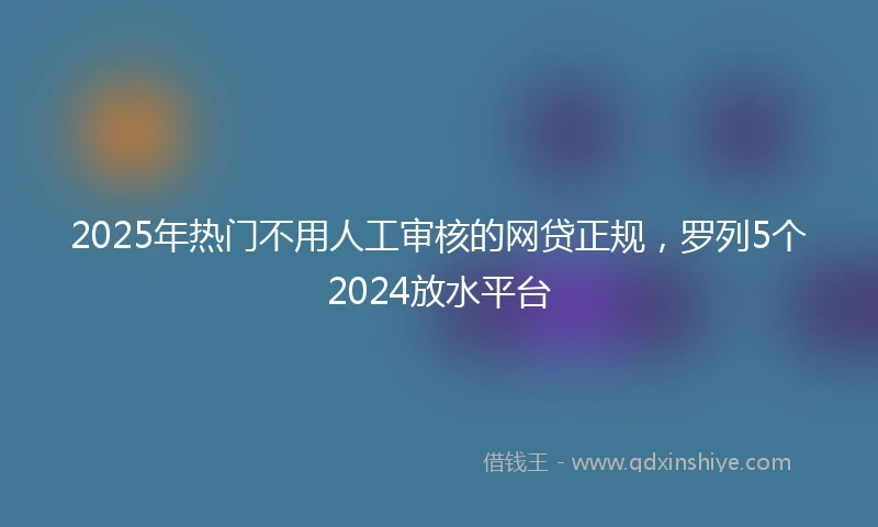 2025年热门不用人工审核的网贷正规，罗列5个2024放水平台