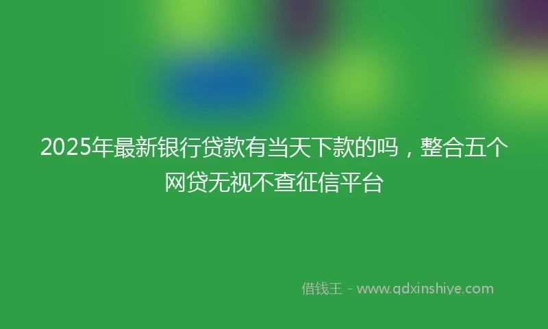 2025年最新银行贷款有当天下款的吗，整合五个网贷无视不查征信平台
