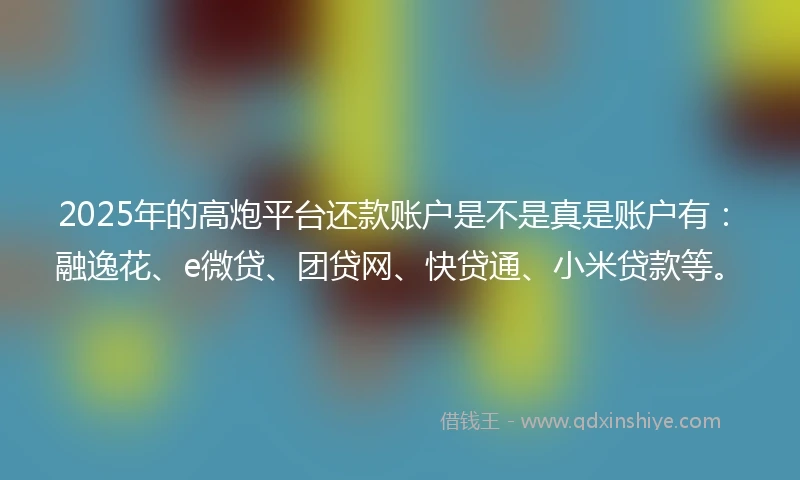 2025年的高炮平台还款账户是不是真是账户有：融逸花、e微贷、团贷网、快贷通、小米贷款等。