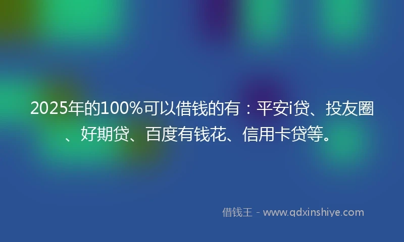 2025年的100%可以借钱的有：平安i贷、投友圈、好期贷、百度有钱花、信用卡贷等。