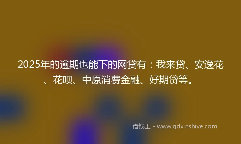 2025年的逾期也能下的网贷有：我来贷、安逸花、花呗、中原消费金融、好期贷等。