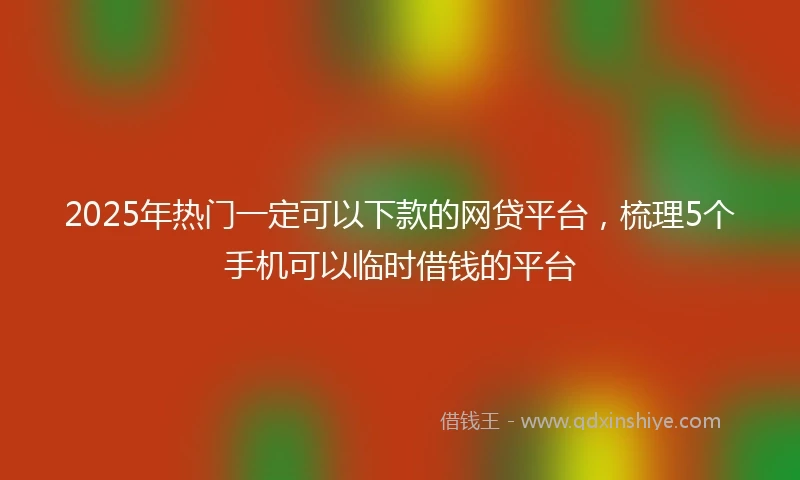 2025年热门一定可以下款的网贷平台，梳理5个手机可以临时借钱的平台