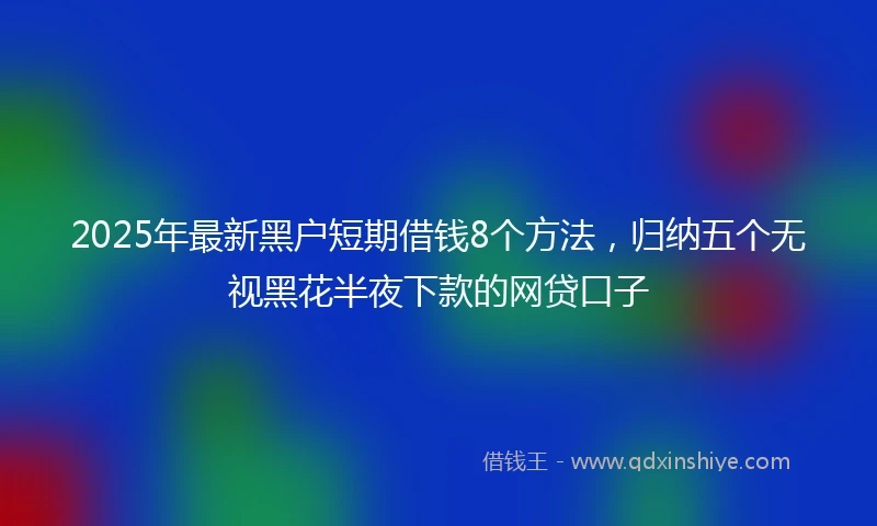 2025年最新黑户短期借钱8个方法，归纳五个无视黑花半夜下款的网贷口子