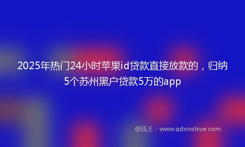 2025年热门24小时苹果id贷款直接放款的,归纳5个苏州黑户贷款5万的app