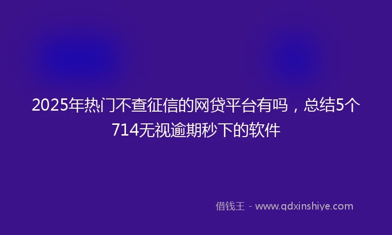 2025年热门不查征信的网贷平台有吗，总结5个714无视逾期秒下的软件