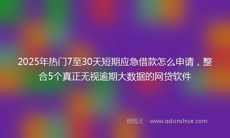 2025年热门7至30天短期应急借款怎么申请，整合5个真正无视逾期大数据的网贷软件