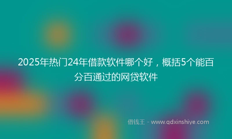 2025年热门24年借款软件哪个好，概括5个能百分百通过的网贷软件