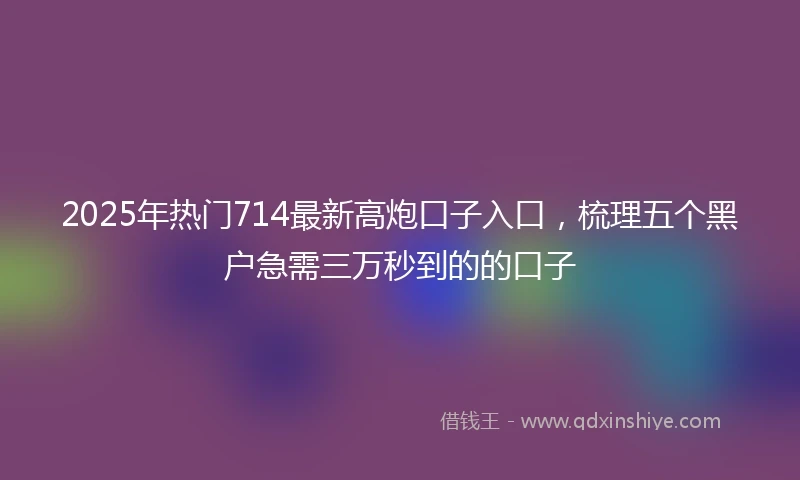 2025年热门714最新高炮口子入口,梳理五个黑户急需三万秒到的的口子