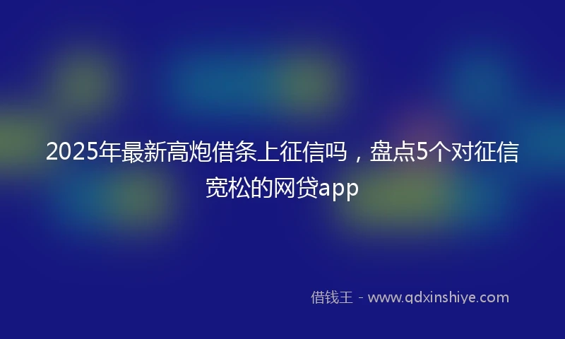 2025年最新高炮借条上征信吗，盘点5个对征信宽松的网贷app