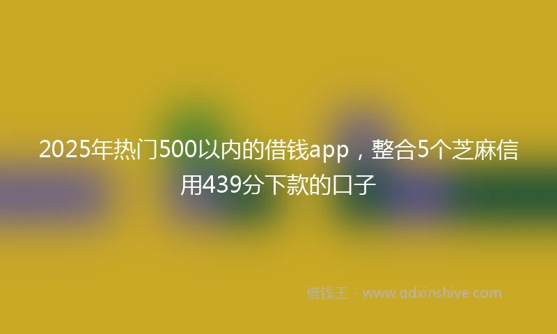 2025年热门500以内的借钱app，整合5个芝麻信用439分下款的口子