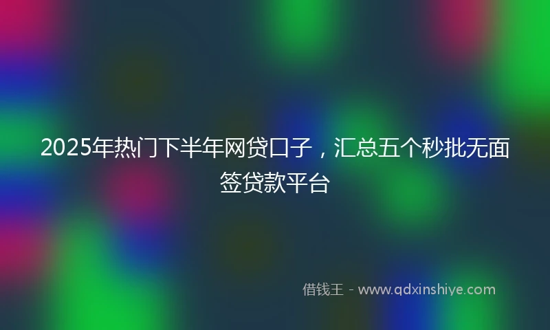2025年热门下半年网贷口子，汇总五个秒批无面签贷款平台