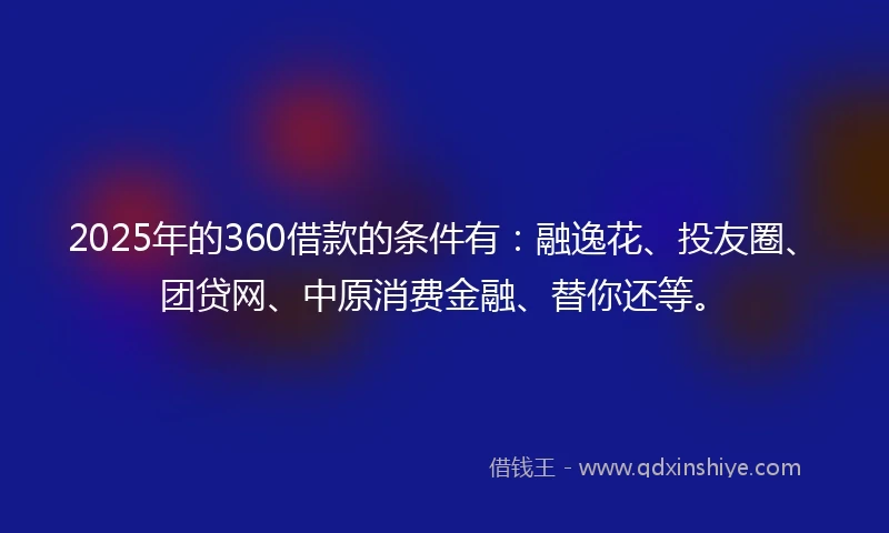 2025年的360借款的条件有：融逸花、投友圈、团贷网、中原消费金融、替你还等。