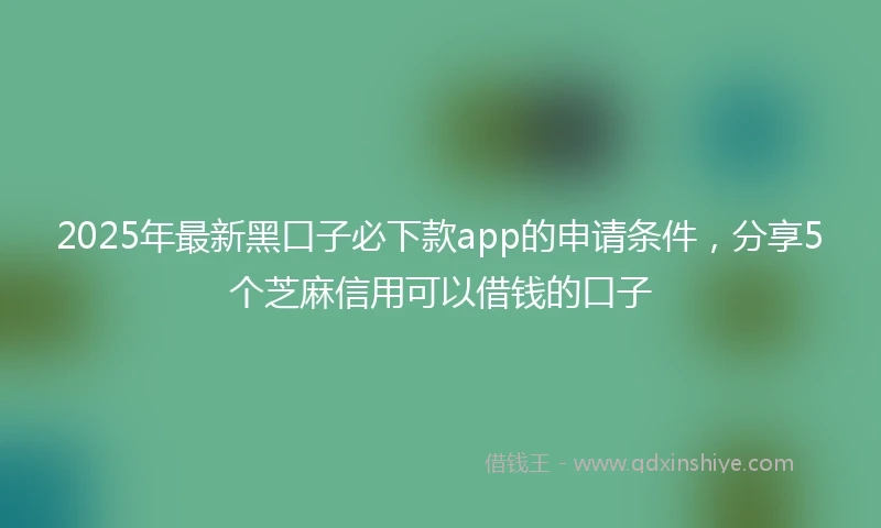 2025年最新黑口子必下款app的申请条件，分享5个芝麻信用可以借钱的口子