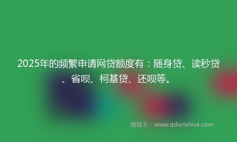 2025年的频繁申请网贷额度有：随身贷、读秒贷、省呗、柯基贷、还呗等。