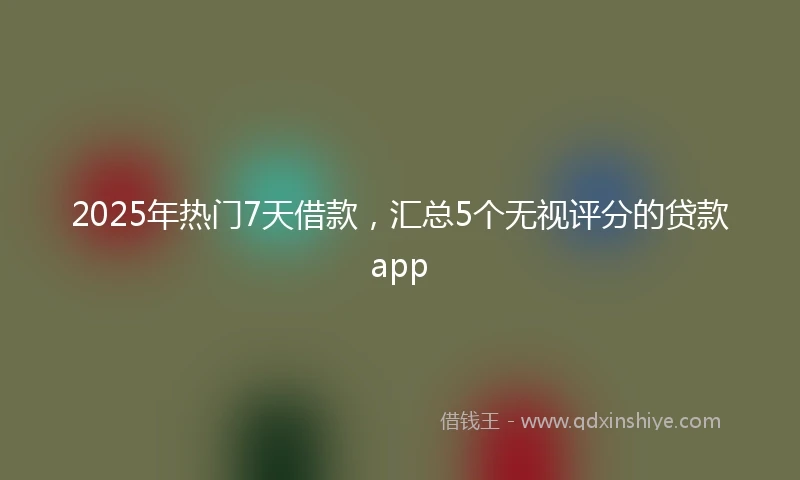 2025年热门7天借款，汇总5个无视评分的贷款app