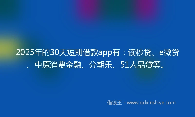 2025年的30天短期借款app有：读秒贷、e微贷、中原消费金融、分期乐、51人品贷等。