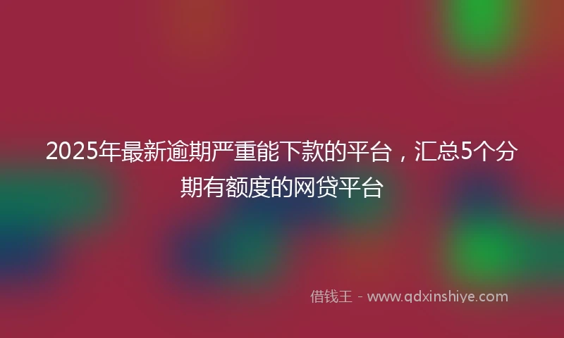 2025年最新逾期严重能下款的平台，汇总5个分期有额度的网贷平台