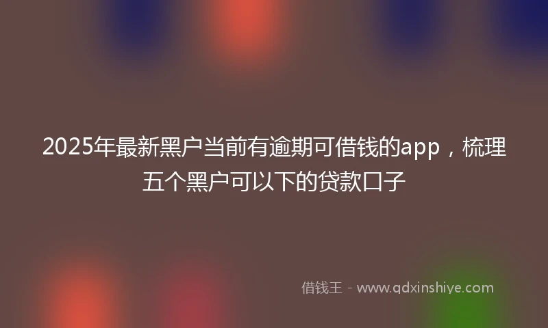 2025年最新黑户当前有逾期可借钱的app,梳理五个黑户可以下的贷款口子
