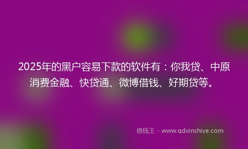 2025年的黑户容易下款的软件有：你我贷、中原消费金融、快贷通、微博借钱、好期贷等。