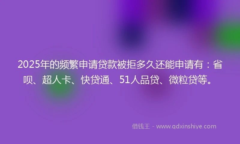 2025年的频繁申请贷款被拒多久还能申请有：省呗、超人卡、快贷通、51人品贷、微粒贷等。