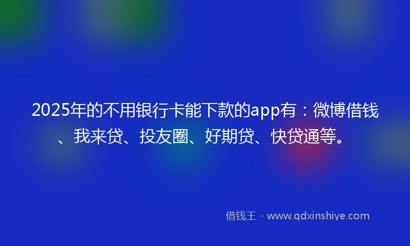 2025年的不用银行卡能下款的app有:微博借钱、我来贷、投友圈、好期贷、快贷通等。