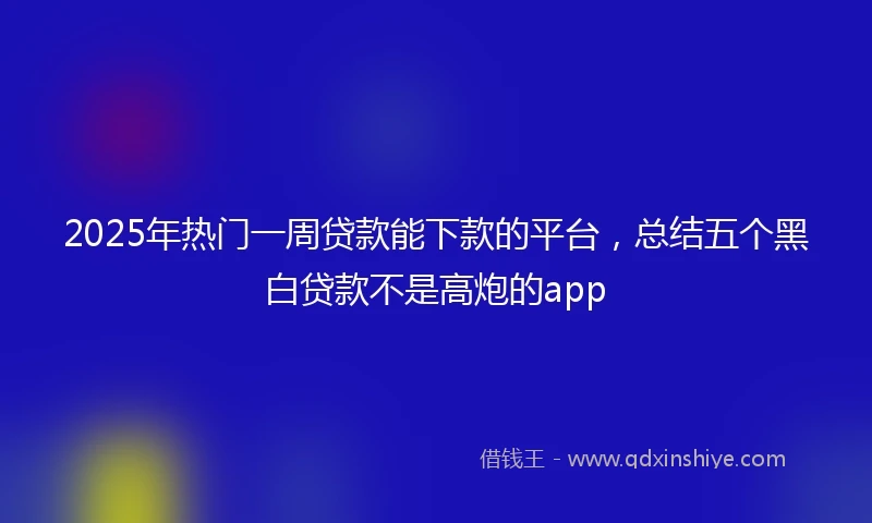 2025年热门一周贷款能下款的平台，总结五个黑白贷款不是高炮的app