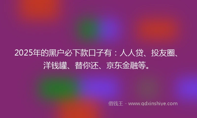 2025年的黑户必下款口子有：人人贷、投友圈、洋钱罐、替你还、京东金融等。