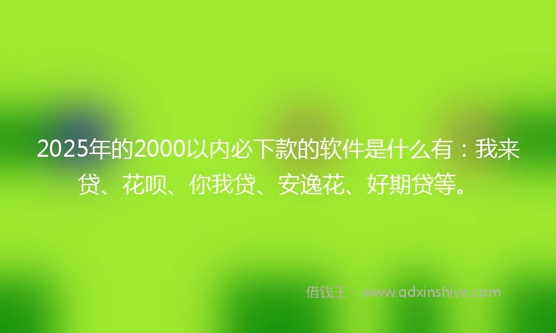 2025年的2000以内必下款的软件是什么有：我来贷、花呗、你我贷、安逸花、好期贷等。
