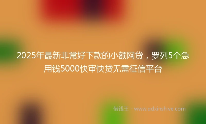 2025年最新非常好下款的小额网贷，罗列5个急用钱5000快审快贷无需征信平台