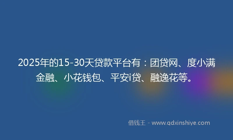 2025年的15-30天贷款平台有：团贷网、度小满金融、小花钱包、平安i贷、融逸花等。