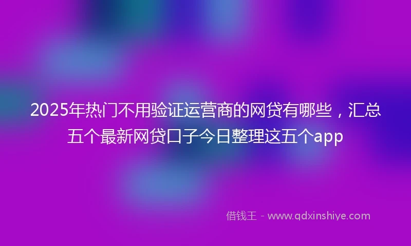 2025年热门不用验证运营商的网贷有哪些，汇总五个最新网贷口子今日整理这五个app