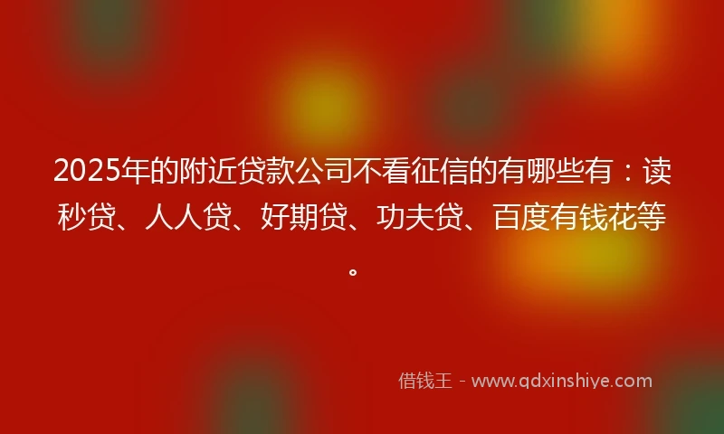 2025年的附近贷款公司不看征信的有哪些有：读秒贷、人人贷、好期贷、功夫贷、百度有钱花等。