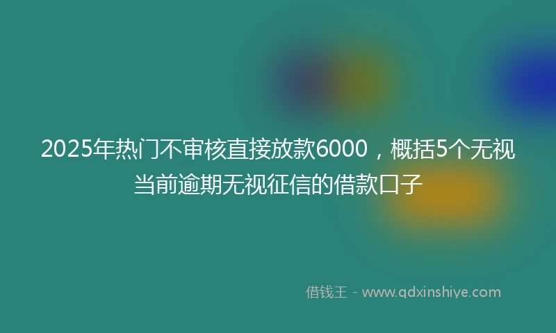 2025年热门不审核直接放款6000，概括5个无视当前逾期无视征信的借款口子