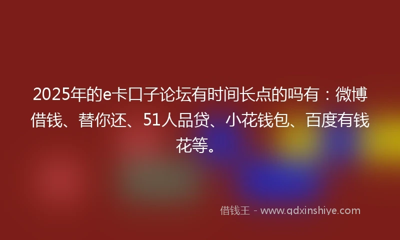 2025年的e卡口子论坛有时间长点的吗有：微博借钱、替你还、51人品贷、小花钱包、百度有钱花等。
