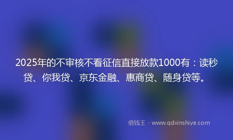 2025年的不审核不看征信直接放款1000有：读秒贷、你我贷、京东金融、惠商贷、随身贷等。