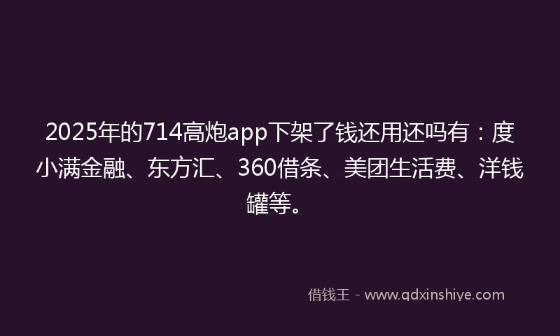 2025年的714高炮app下架了钱还用还吗有：度小满金融、东方汇、360借条、美团生活费、洋钱罐等。