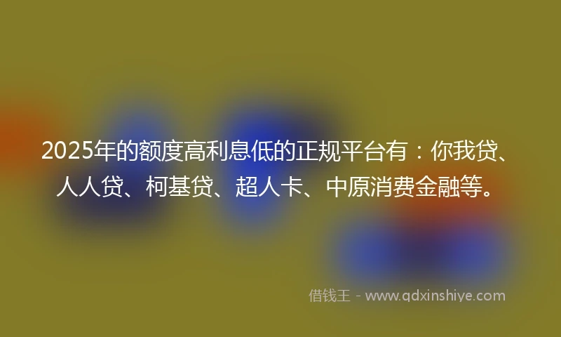 2025年的额度高利息低的正规平台有：你我贷、人人贷、柯基贷、超人卡、中原消费金融等。