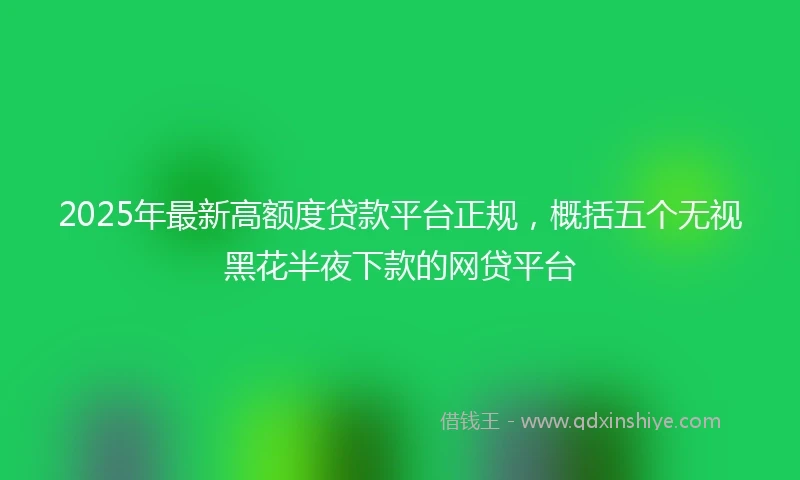 2025年最新高额度贷款平台正规，概括五个无视黑花半夜下款的网贷平台