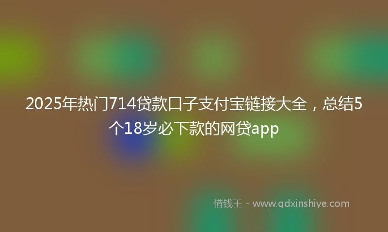 2025年热门714贷款口子支付宝链接大全，总结5个18岁必下款的网贷app