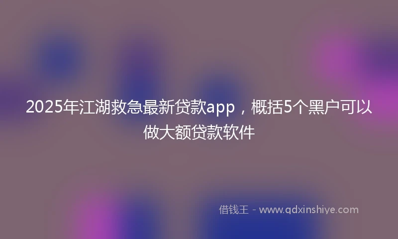 2025年江湖救急最新贷款app，概括5个黑户可以做大额贷款软件