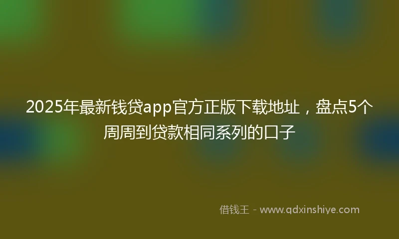 2025年最新钱贷app官方正版下载地址，盘点5个周周到贷款相同系列的口子