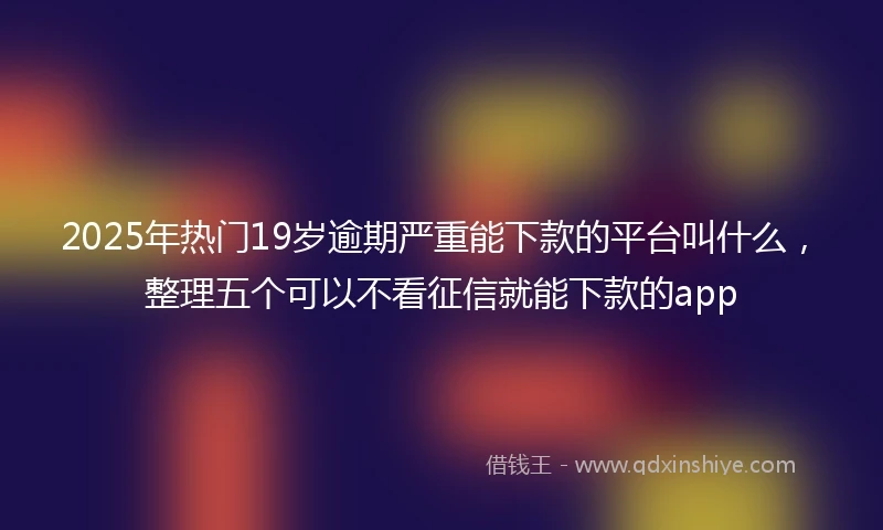 2025年热门19岁逾期严重能下款的平台叫什么，整理五个可以不看征信就能下款的app