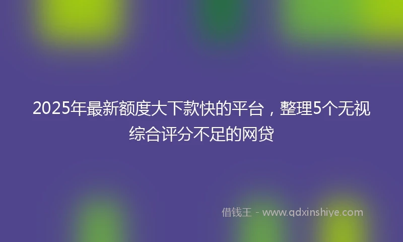 2025年最新额度大下款快的平台，整理5个无视综合评分不足的网贷