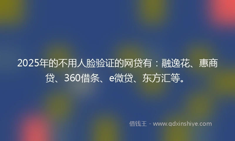 2025年的不用人脸验证的网贷有：融逸花、惠商贷、360借条、e微贷、东方汇等。