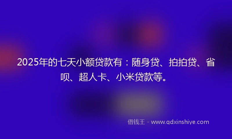 2025年的七天小额贷款有：随身贷、拍拍贷、省呗、超人卡、小米贷款等。