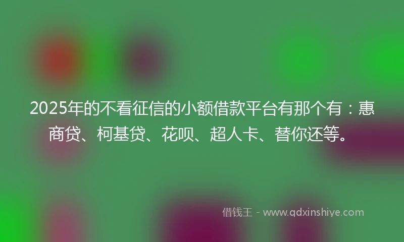 2025年的不看征信的小额借款平台有那个有：惠商贷、柯基贷、花呗、超人卡、替你还等。