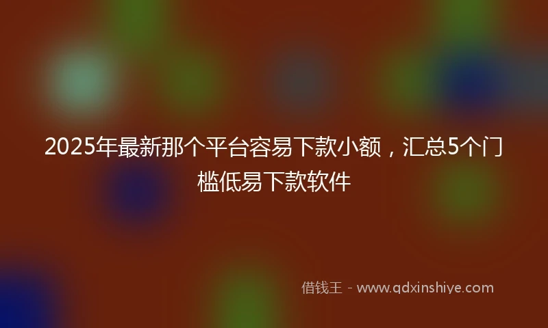2025年最新那个平台容易下款小额，汇总5个门槛低易下款软件