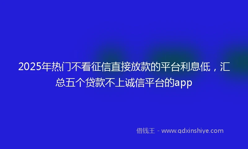 2025年热门不看征信直接放款的平台利息低,汇总五个贷款不上诚信平台的app