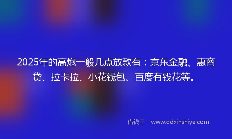 2025年的高炮一般几点放款有：京东金融、惠商贷、拉卡拉、小花钱包、百度有钱花等。