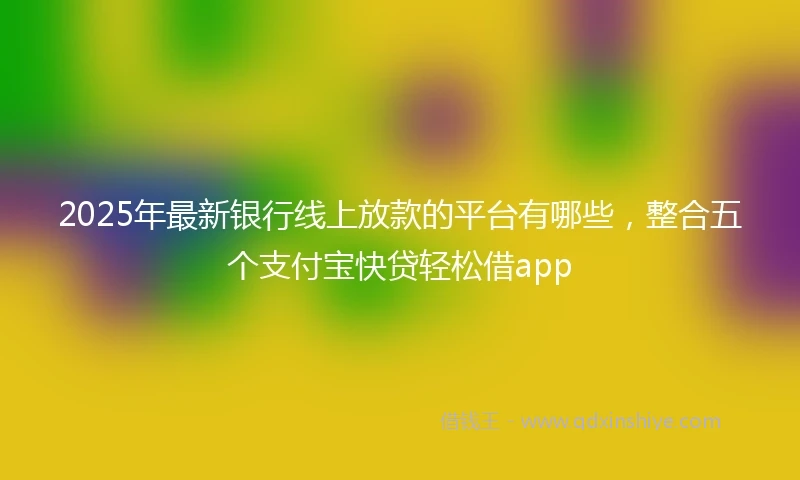 2025年最新银行线上放款的平台有哪些，整合五个支付宝快贷轻松借app